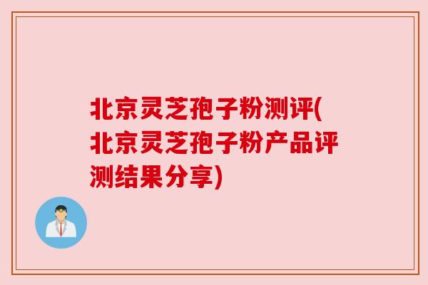 北京灵芝孢子粉测评(北京灵芝孢子粉产品评测结果分享)