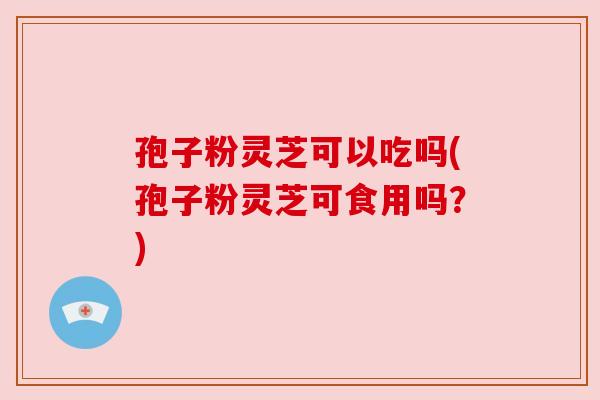 孢子粉灵芝可以吃吗(孢子粉灵芝可食用吗?) 孢子粉灵芝可以吃吗(孢子粉灵芝可食用吗?)