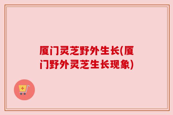 厦门灵芝野外生长(厦门野外灵芝生长现象)