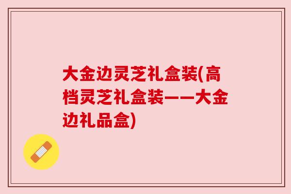 大金边灵芝礼盒装(高档灵芝礼盒装——大金边礼品盒) 大金边灵芝礼盒装(高档灵芝礼盒装——大金边礼品盒)