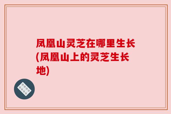 凤凰山灵芝在哪里生长(凤凰山上的灵芝生长地) 凤凰山灵芝在哪里生长(凤凰山上的灵芝生长地)