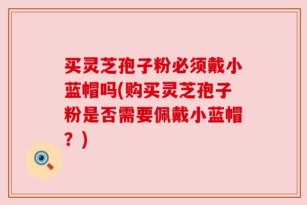 买灵芝孢子粉必须戴小蓝帽吗(购买灵芝孢子粉是否需要佩戴小蓝帽?) 买灵芝孢子粉必须戴小蓝帽吗(购买灵芝孢子粉是否需要佩戴小蓝帽?)