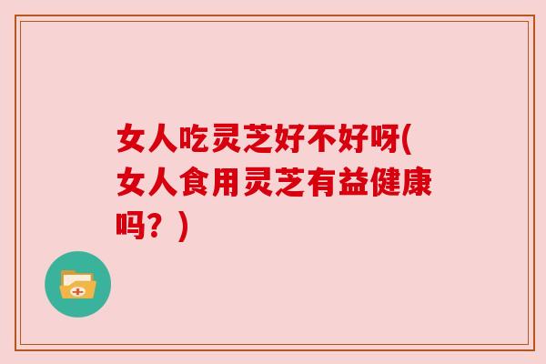 女人吃灵芝好不好呀(女人食用灵芝有益健康吗？)
