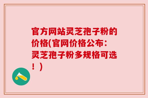 官方网站灵芝孢子粉的价格(官网价格公布:灵芝孢子粉多规格可选!) 官方网站灵芝孢子粉的价格(官网价格公布:灵芝孢子粉多规格可选!)
