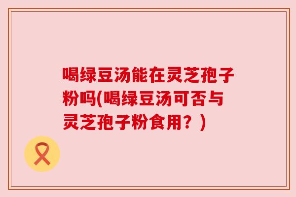 喝绿豆汤能在灵芝孢子粉吗(喝绿豆汤可否与灵芝孢子粉食用?) 喝绿豆汤能在灵芝孢子粉吗(喝绿豆汤可否与灵芝孢子粉食用?)