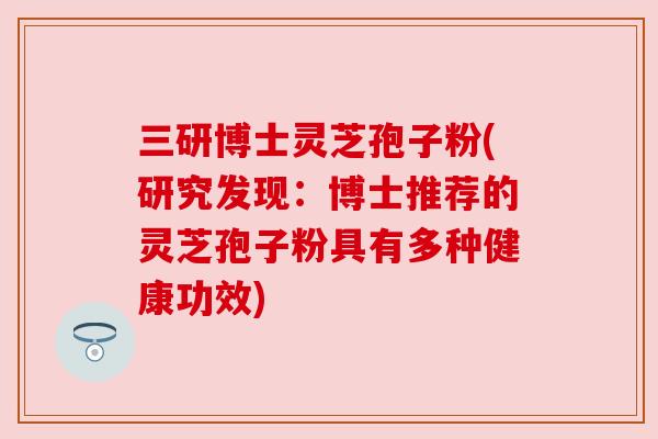 三研博士灵芝孢子粉(研究发现:博士推荐的灵芝孢子粉具有多种健康功效) 三研博士灵芝孢子粉(研究发现:博士推荐的灵芝孢子粉具有多种健康功效)