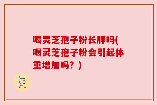 喝灵芝孢子粉长胖吗(喝灵芝孢子粉会引起体重增加吗？)