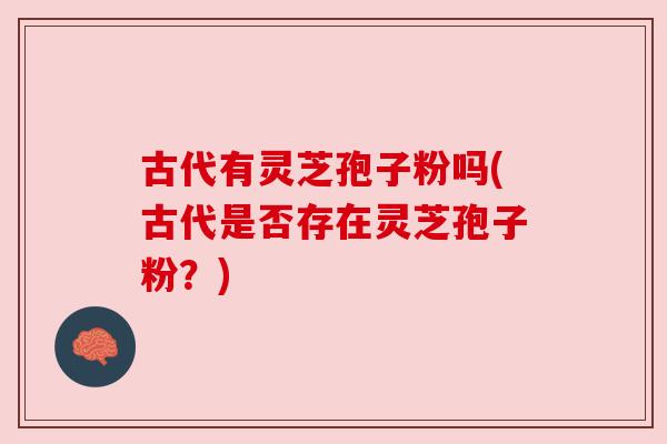 古代有灵芝孢子粉吗(古代是否存在灵芝孢子粉?) 古代有灵芝孢子粉吗(古代是否存在灵芝孢子粉?)
