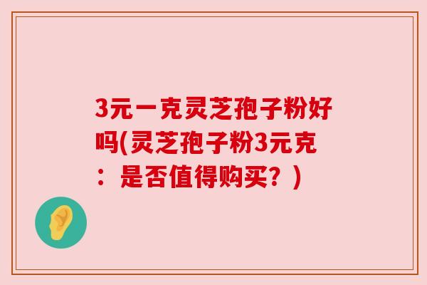 3元一克灵芝孢子粉好吗(灵芝孢子粉3元克:是否值得购买?) 3元一克灵芝孢子粉好吗(灵芝孢子粉3元克:是否值得购买?)