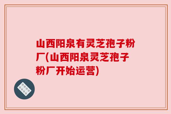 山西阳泉有灵芝孢子粉厂(山西阳泉灵芝孢子粉厂开始运营)