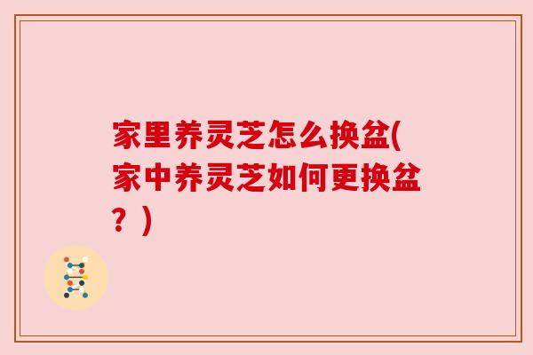 家里养灵芝怎么换盆(家中养灵芝如何更换盆?) 家里养灵芝怎么换盆(家中养灵芝如何更换盆?)