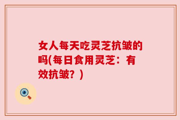 女人每天吃灵芝抗皱的吗(每日食用灵芝:有效抗皱?) 女人每天吃灵芝抗皱的吗(每日食用灵芝:有效抗皱?)