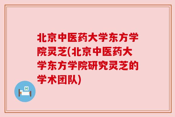 北京中医药大学东方学院灵芝(北京中医药大学东方学院研究灵芝的学术团队)