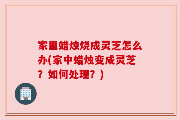 家里蜡烛烧成灵芝怎么办(家中蜡烛变成灵芝？如何处理？)