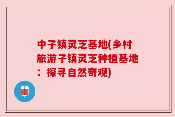 中子镇灵芝基地(乡村旅游子镇灵芝种植基地:探寻自然奇观) 中子镇灵芝基地(乡村旅游子镇灵芝种植基地:探寻自然奇观)