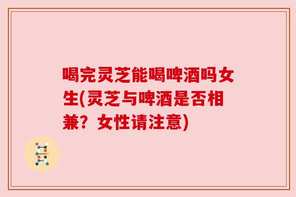 喝完灵芝能喝啤酒吗女生(灵芝与啤酒是否相兼？女性请注意)