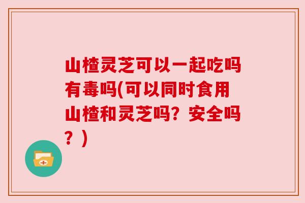 山楂灵芝可以一起吃吗有毒吗(可以同时食用山楂和灵芝吗?安全吗?) 山楂灵芝可以一起吃吗有毒吗(可以同时食用山楂和灵芝吗?安全吗?)