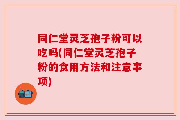 同仁堂灵芝孢子粉可以吃吗(同仁堂灵芝孢子粉的食用方法和注意事项) 同仁堂灵芝孢子粉可以吃吗(同仁堂灵芝孢子粉的食用方法和注意事项)