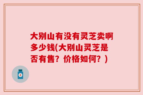 大别山有没有灵芝卖啊多少钱(大别山灵芝是否有售?价格如何?) 大别山有没有灵芝卖啊多少钱(大别山灵芝是否有售?价格如何?)