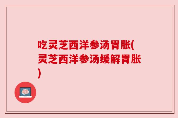吃灵芝西洋参汤胃胀(灵芝西洋参汤缓解胃胀) 吃灵芝西洋参汤胃胀(灵芝西洋参汤缓解胃胀)