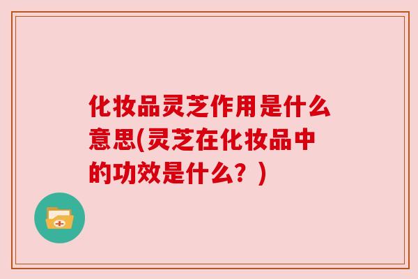 化妆品灵芝作用是什么意思(灵芝在化妆品中的功效是什么?) 化妆品灵芝作用是什么意思(灵芝在化妆品中的功效是什么?)