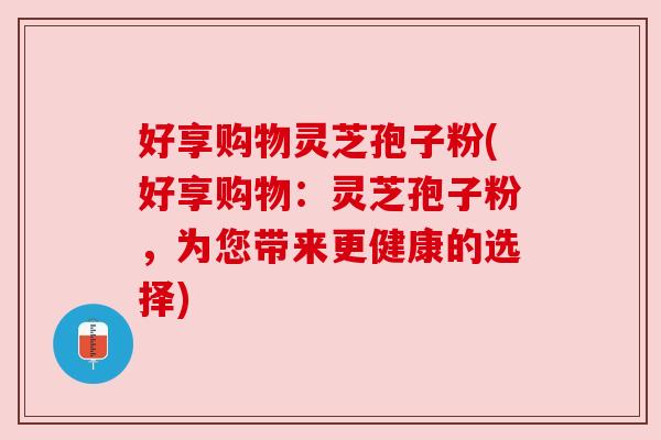 好享购物灵芝孢子粉(好享购物:灵芝孢子粉,为您带来更健康的选择) 好享购物灵芝孢子粉(好享购物:灵芝孢子粉,为您带来更健康的选择)