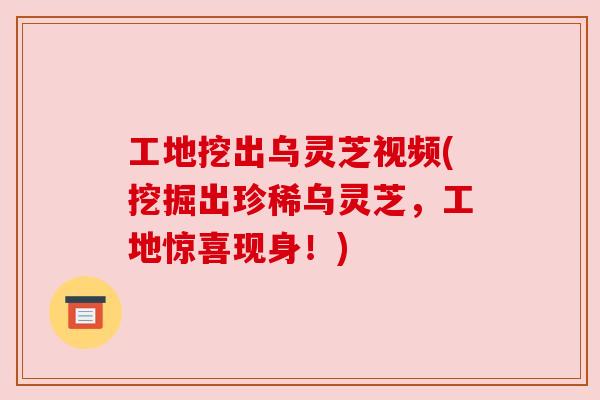 工地挖出乌灵芝视频(挖掘出珍稀乌灵芝,工地惊喜现身!) 工地挖出乌灵芝视频(挖掘出珍稀乌灵芝,工地惊喜现身!)