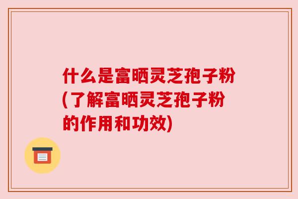 什么是富晒灵芝孢子粉(了解富晒灵芝孢子粉的作用和功效)
