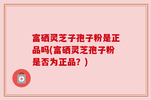 富硒灵芝子孢子粉是正品吗(富硒灵芝孢子粉是否为正品?) 富硒灵芝子孢子粉是正品吗(富硒灵芝孢子粉是否为正品?)