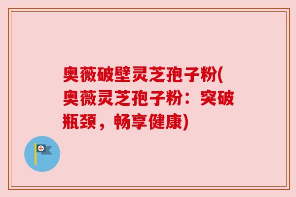 奥薇破壁灵芝孢子粉(奥薇灵芝孢子粉：突破瓶颈，畅享健康)