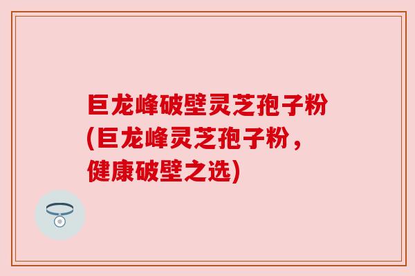 巨龙峰破壁灵芝孢子粉(巨龙峰灵芝孢子粉，健康破壁之选)