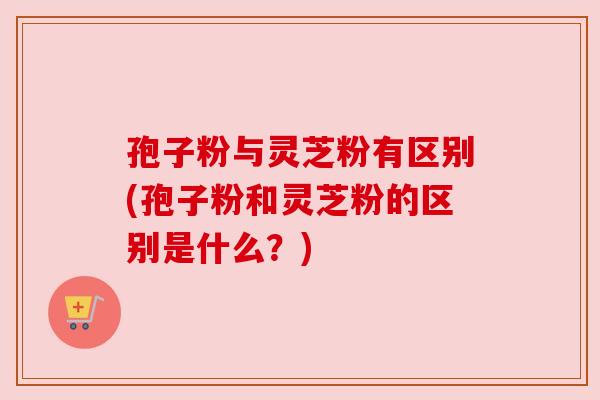 孢子粉与灵芝粉有区别(孢子粉和灵芝粉的区别是什么?) 孢子粉与灵芝粉有区别(孢子粉和灵芝粉的区别是什么?)