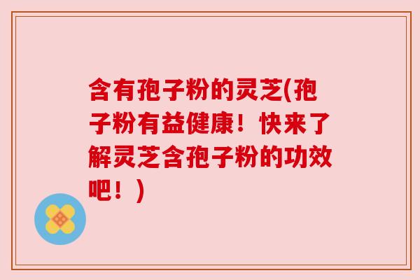 含有孢子粉的灵芝(孢子粉有益健康！快来了解灵芝含孢子粉的功效吧！)