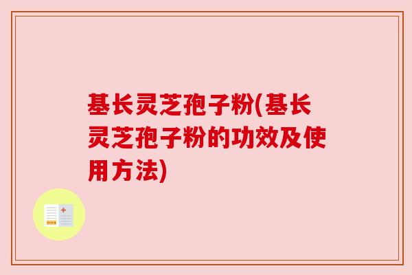 基长灵芝孢子粉(基长灵芝孢子粉的功效及使用方法)