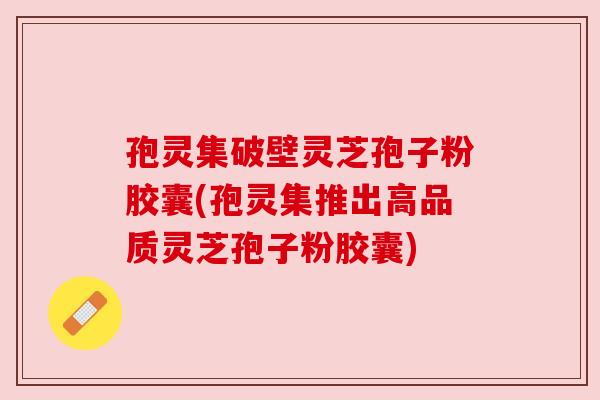 孢灵集破壁灵芝孢子粉胶囊(孢灵集推出高品质灵芝孢子粉胶囊) 孢灵集破壁灵芝孢子粉胶囊(孢灵集推出高品质灵芝孢子粉胶囊)