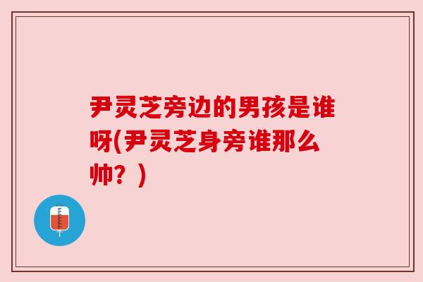 尹灵芝旁边的男孩是谁呀(尹灵芝身旁谁那么帅?) 尹灵芝旁边的男孩是谁呀(尹灵芝身旁谁那么帅?)