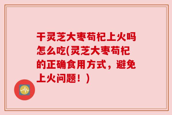 干灵芝大枣苟杞上火吗怎么吃(灵芝大枣苟杞的正确食用方式，避免上火问题！)