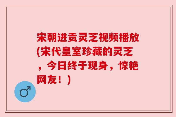宋朝进贡灵芝视频播放(宋代皇室珍藏的灵芝,今日终于现身,惊艳网友!) 宋朝进贡灵芝视频播放(宋代皇室珍藏的灵芝,今日终于现身,惊艳网友!)