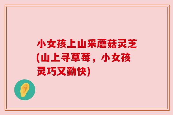 小女孩上山采蘑菇灵芝(山上寻草莓,小女孩灵巧又勤快) 小女孩上山采蘑菇灵芝(山上寻草莓,小女孩灵巧又勤快)
