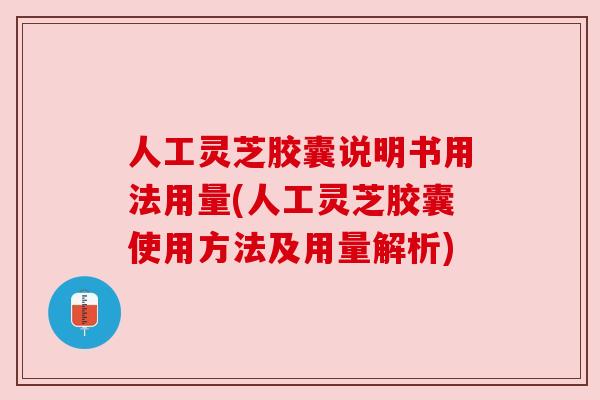 人工灵芝胶囊说明书用法用量(人工灵芝胶囊使用方法及用量解析)