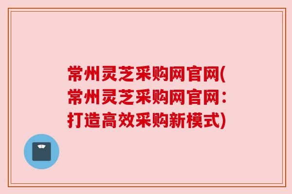 常州灵芝采购网官网(常州灵芝采购网官网：打造高效采购新模式)