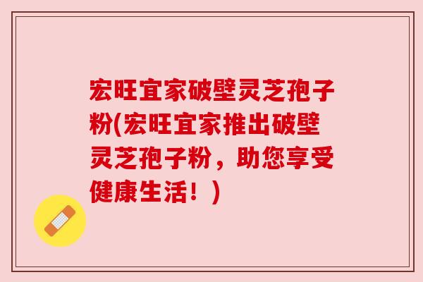 宏旺宜家破壁灵芝孢子粉(宏旺宜家推出破壁灵芝孢子粉,助您享受健康生活!) 宏旺宜家破壁灵芝孢子粉(宏旺宜家推出破壁灵芝孢子粉,助您享受健康生活!)