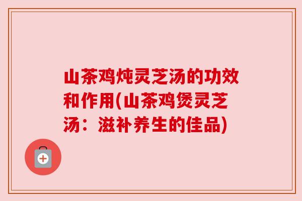 山茶鸡炖灵芝汤的功效和作用(山茶鸡煲灵芝汤:滋补养生的佳品) 山茶鸡炖灵芝汤的功效和作用(山茶鸡煲灵芝汤:滋补养生的佳品)