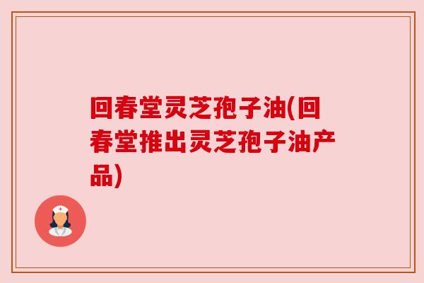 回春堂灵芝孢子油(回春堂推出灵芝孢子油产品) 回春堂灵芝孢子油(回春堂推出灵芝孢子油产品)