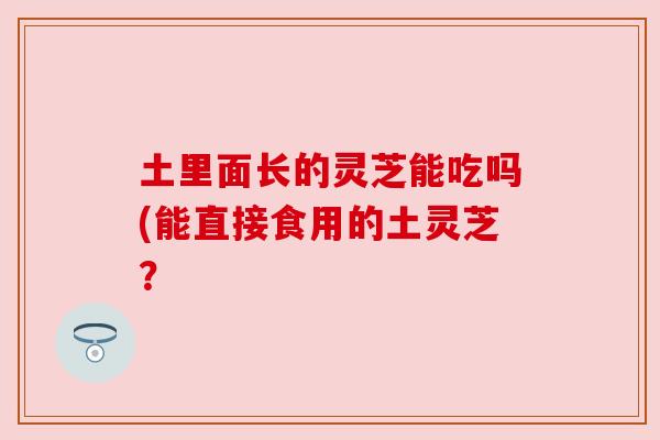 土里面长的灵芝能吃吗(能直接食用的土灵芝? 土里面长的灵芝能吃吗(能直接食用的土灵芝?