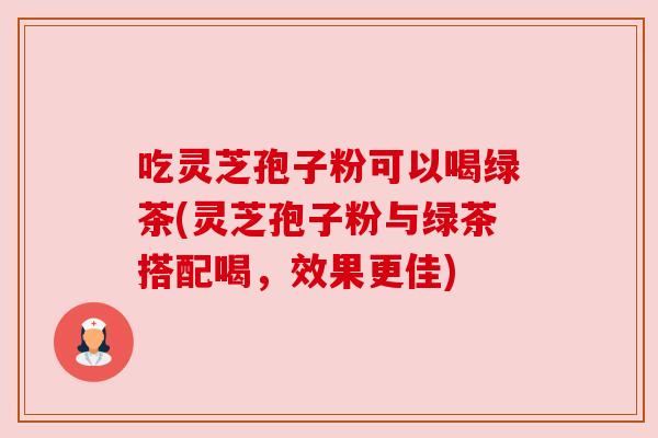 吃灵芝孢子粉可以喝绿茶(灵芝孢子粉与绿茶搭配喝，效果更佳)