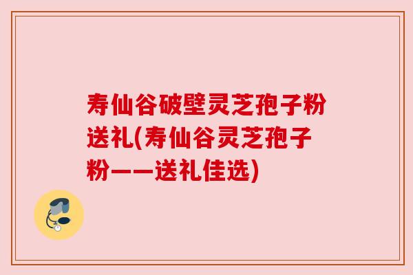 寿仙谷破壁灵芝孢子粉送礼(寿仙谷灵芝孢子粉——送礼佳选)