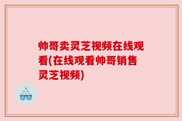 帅哥卖灵芝视频在线观看(在线观看帅哥销售灵芝视频)