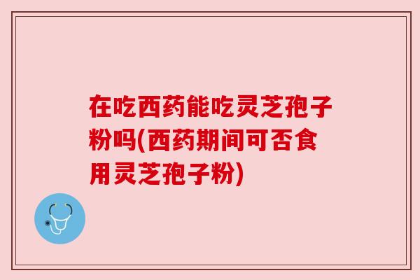 在吃西药能吃灵芝孢子粉吗(西药期间可否食用灵芝孢子粉)