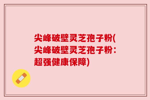 尖峰破壁灵芝孢子粉(尖峰破壁灵芝孢子粉:超强健康保障) 尖峰破壁灵芝孢子粉(尖峰破壁灵芝孢子粉:超强健康保障)
